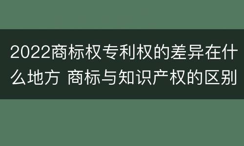 2022商标权专利权的差异在什么地方 商标与知识产权的区别