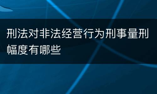 刑法对非法经营行为刑事量刑幅度有哪些