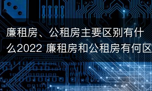 廉租房、公租房主要区别有什么2022 廉租房和公租房有何区别