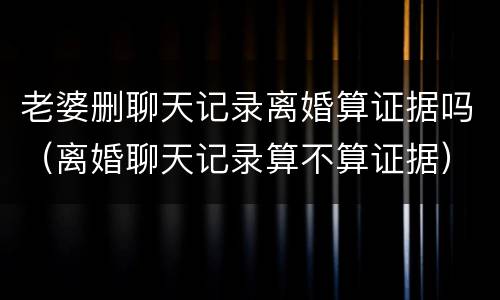 老婆删聊天记录离婚算证据吗（离婚聊天记录算不算证据）
