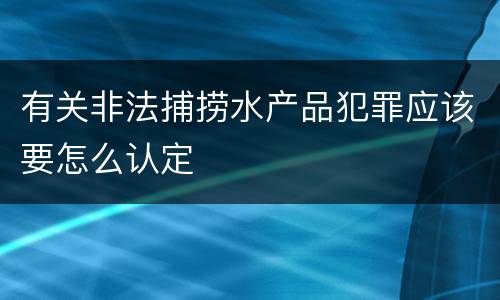 有关非法捕捞水产品犯罪应该要怎么认定