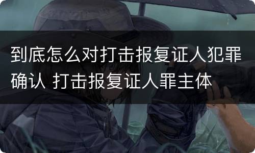 到底怎么对打击报复证人犯罪确认 打击报复证人罪主体