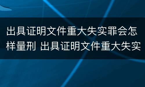 出具证明文件重大失实罪会怎样量刑 出具证明文件重大失实罪认定标准