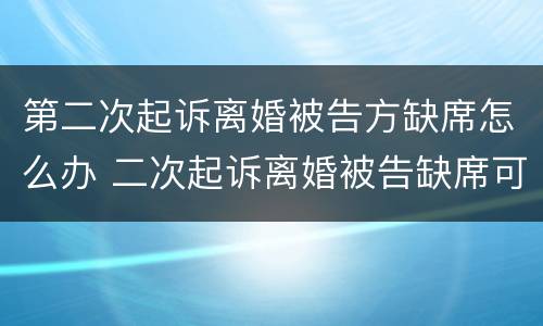 第二次起诉离婚被告方缺席怎么办 二次起诉离婚被告缺席可以判离婚吗