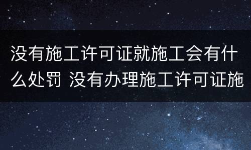 没有施工许可证就施工会有什么处罚 没有办理施工许可证施工,会有什么处罚
