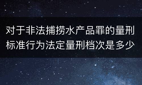 对于非法捕捞水产品罪的量刑标准行为法定量刑档次是多少