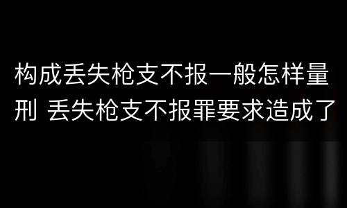 构成丢失枪支不报一般怎样量刑 丢失枪支不报罪要求造成了严重后果的才构成犯罪