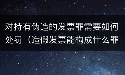 对持有伪造的发票罪需要如何处罚（造假发票能构成什么罪）