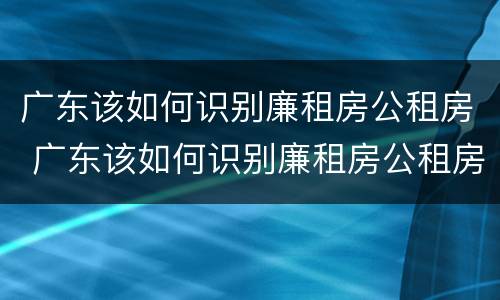 广东该如何识别廉租房公租房 广东该如何识别廉租房公租房呢