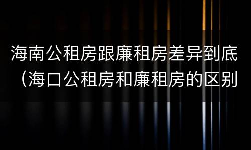 海南公租房跟廉租房差异到底（海口公租房和廉租房的区别）