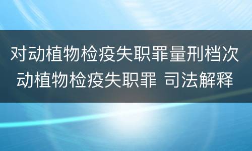 对动植物检疫失职罪量刑档次 动植物检疫失职罪 司法解释