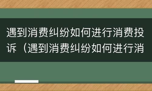 遇到消费纠纷如何进行消费投诉（遇到消费纠纷如何进行消费投诉处理）