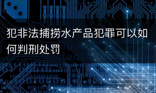 犯非法捕捞水产品犯罪可以如何判刑处罚