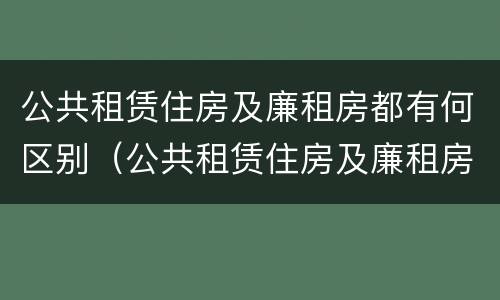 公共租赁住房及廉租房都有何区别（公共租赁住房及廉租房都有何区别和联系）