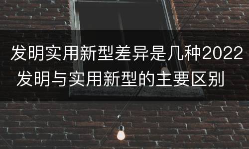 发明实用新型差异是几种2022 发明与实用新型的主要区别