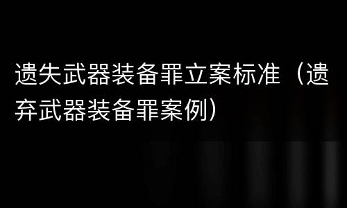 遗失武器装备罪立案标准（遗弃武器装备罪案例）