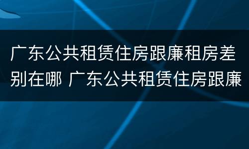 广东公共租赁住房跟廉租房差别在哪 广东公共租赁住房跟廉租房差别在哪儿