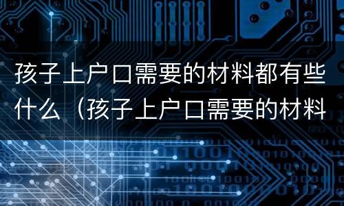 孩子上户口需要的材料都有些什么（孩子上户口需要的材料都有些什么内容）