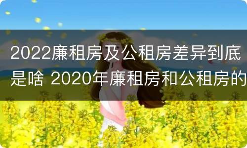 2022廉租房及公租房差异到底是啥 2020年廉租房和公租房的区别