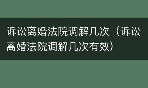 诉讼离婚法院调解几次（诉讼离婚法院调解几次有效）