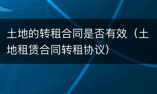 土地的转租合同是否有效（土地租赁合同转租协议）