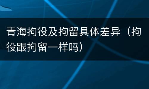 青海拘役及拘留具体差异（拘役跟拘留一样吗）