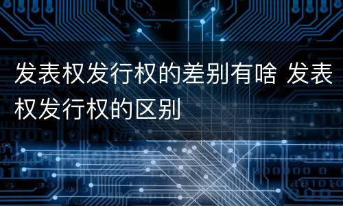 发表权发行权的差别有啥 发表权发行权的区别