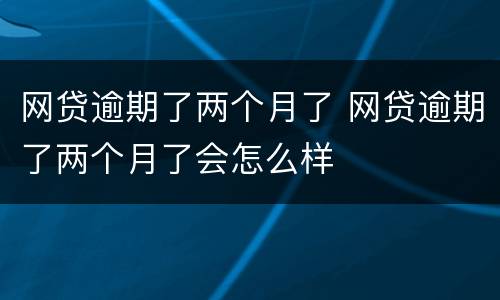 网贷逾期了两个月了 网贷逾期了两个月了会怎么样