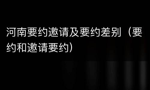 河南要约邀请及要约差别（要约和邀请要约）