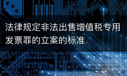 法律规定非法出售增值税专用发票罪的立案的标准