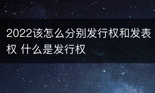 2022该怎么分别发行权和发表权 什么是发行权