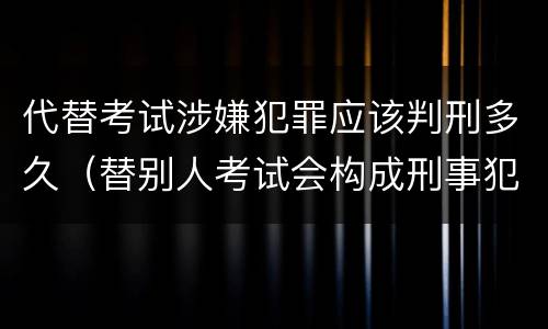 代替考试涉嫌犯罪应该判刑多久（替别人考试会构成刑事犯罪吗）