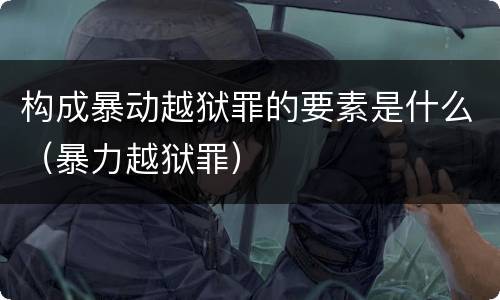 构成暴动越狱罪的要素是什么（暴力越狱罪）