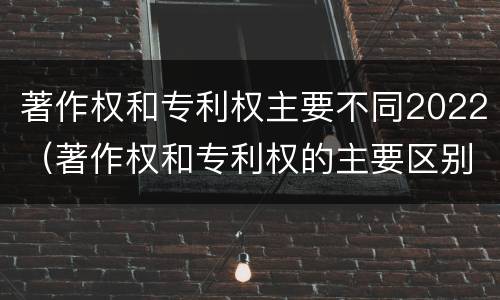 著作权和专利权主要不同2022（著作权和专利权的主要区别）