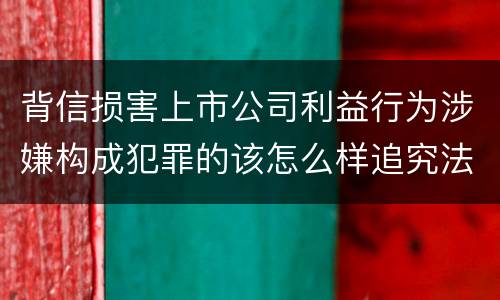背信损害上市公司利益行为涉嫌构成犯罪的该怎么样追究法律责任
