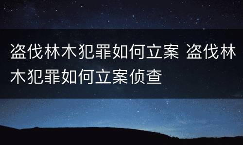 盗伐林木犯罪如何立案 盗伐林木犯罪如何立案侦查