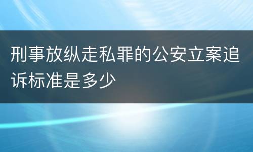 刑事放纵走私罪的公安立案追诉标准是多少