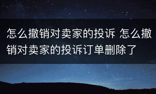 怎么撤销对卖家的投诉 怎么撤销对卖家的投诉订单删除了