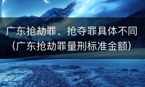 广东抢劫罪、抢夺罪具体不同（广东抢劫罪量刑标准金额）