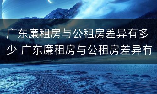 广东廉租房与公租房差异有多少 广东廉租房与公租房差异有多少个