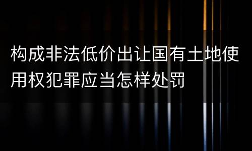 构成非法低价出让国有土地使用权犯罪应当怎样处罚