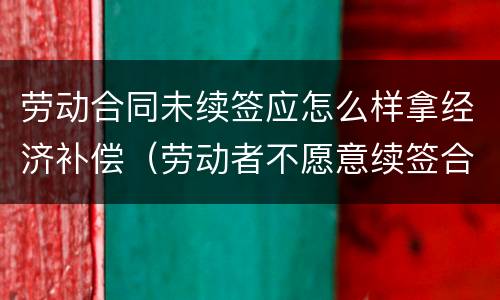 劳动合同未续签应怎么样拿经济补偿（劳动者不愿意续签合同的有经济补偿吗?）