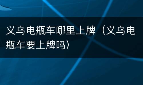 义乌电瓶车哪里上牌（义乌电瓶车要上牌吗）