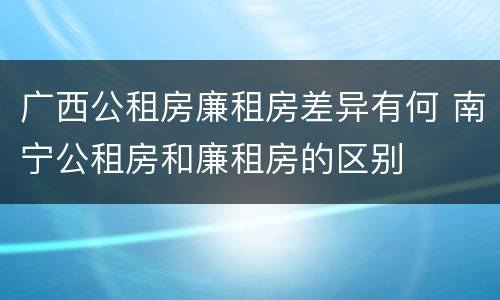 广西公租房廉租房差异有何 南宁公租房和廉租房的区别