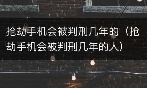 抢劫手机会被判刑几年的（抢劫手机会被判刑几年的人）