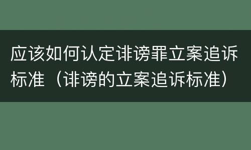 应该如何认定诽谤罪立案追诉标准（诽谤的立案追诉标准）