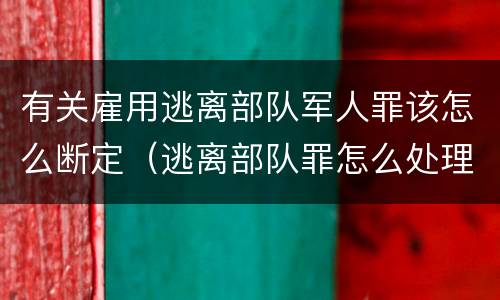 有关雇用逃离部队军人罪该怎么断定（逃离部队罪怎么处理）