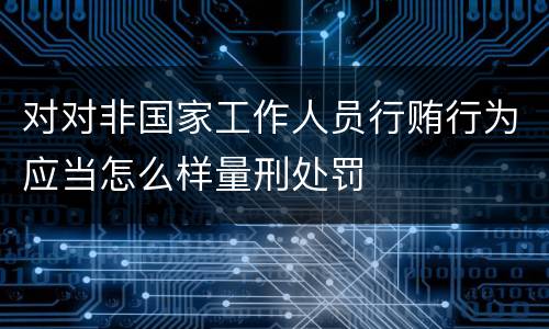 对对非国家工作人员行贿行为应当怎么样量刑处罚