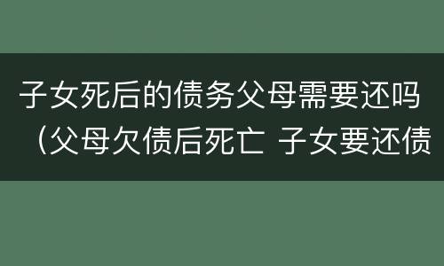 子女死后的债务父母需要还吗（父母欠债后死亡 子女要还债嘛）