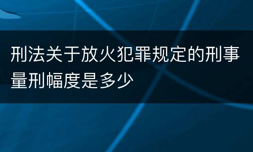 刑法关于放火犯罪规定的刑事量刑幅度是多少